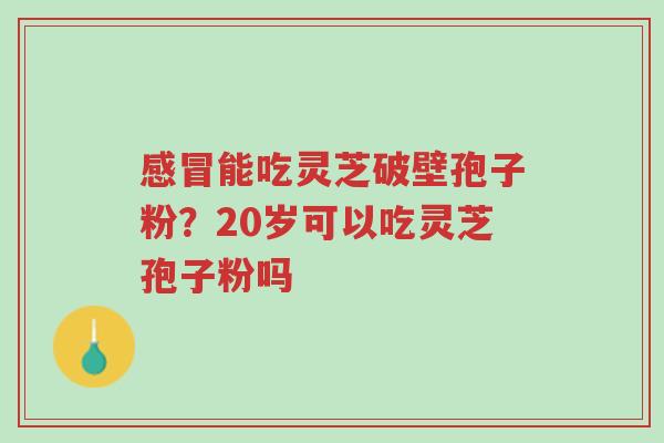 感冒能吃灵芝破壁孢子粉?20岁可以吃灵芝孢子粉吗-第1张图片-超越 感冒能吃灵芝破壁孢子粉?20岁可以吃灵芝孢子粉吗-第1张图片-超越