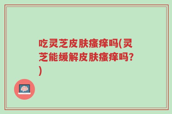 吃灵芝皮肤瘙痒吗(灵芝能缓解皮肤瘙痒吗?)-第1张图片-超越 吃灵芝皮肤瘙痒吗(灵芝能缓解皮肤瘙痒吗?)-第1张图片-超越