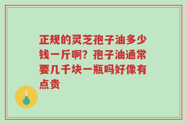 正规的灵芝孢子油多少钱一斤啊？孢子油通常要几千块一瓶吗好像有点贵-第1张图片-超越