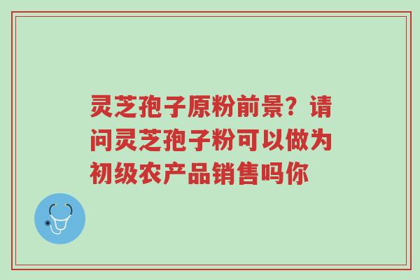 灵芝孢子原粉前景?请问灵芝孢子粉可以做为初级农产品销售吗你-第1张图片-超越 灵芝孢子原粉前景?请问灵芝孢子粉可以做为初级农产品销售吗你-第1张图片-超越