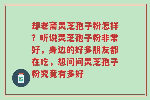 却老斋灵芝孢子粉怎样?听说灵芝孢子粉非常好,身边的好多朋友都在吃,想问问灵芝孢子粉究竟有多好-第1张图片-超越 却老斋灵芝孢子粉怎样?听说灵芝孢子粉非常好,身边的好多朋友都在吃,想问问灵芝孢子粉究竟有多好-第1张图片-超越
