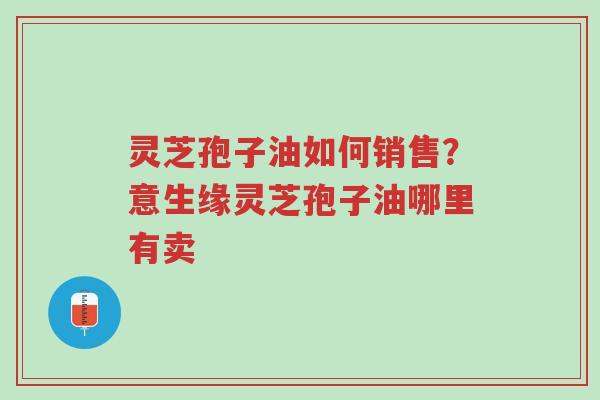 灵芝孢子油如何销售？意生缘灵芝孢子油哪里有卖-第1张图片-超越