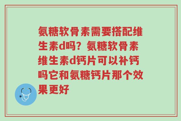 氨糖软骨素需要搭配维生素d吗？氨糖软骨素维生素d钙片可以补钙吗它和氨糖钙片那个效果更好-第1张图片-超越
