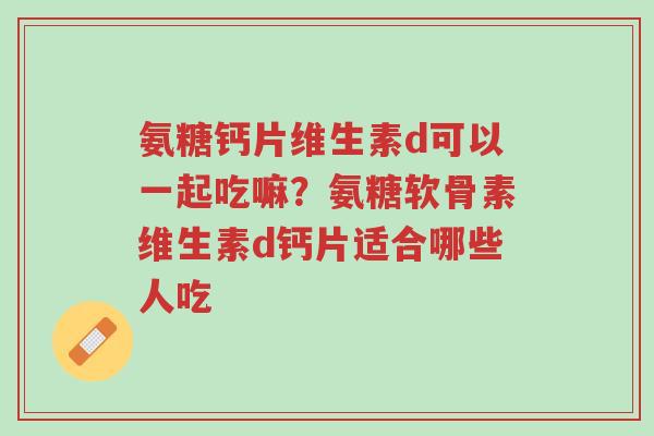 氨糖钙片维生素d可以一起吃嘛?氨糖软骨素维生素d钙片适合哪些人吃-第1张图片-超越 氨糖钙片维生素d可以一起吃嘛?氨糖软骨素维生素d钙片适合哪些人吃-第1张图片-超越