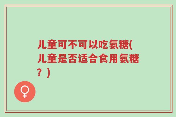 儿童可不可以吃氨糖(儿童是否适合食用氨糖?)-第1张图片-超越 儿童可不可以吃氨糖(儿童是否适合食用氨糖?)-第1张图片-超越