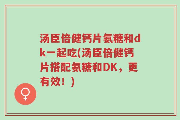 汤臣倍健钙片氨糖和dk一起吃(汤臣倍健钙片搭配氨糖和DK,更有效!)-第1张图片-超越 汤臣倍健钙片氨糖和dk一起吃(汤臣倍健钙片搭配氨糖和DK,更有效!)-第1张图片-超越