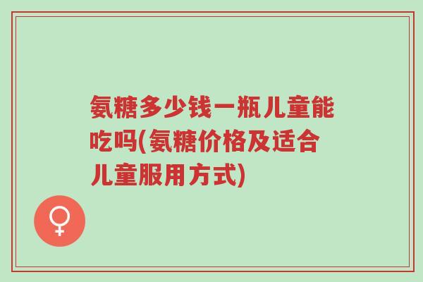 氨糖多少钱一瓶儿童能吃吗(氨糖价格及适合儿童服用方式)-第1张图片-超越