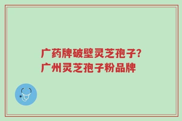 广药牌破壁灵芝孢子?广州灵芝孢子粉品牌-第1张图片-超越 广药牌破壁灵芝孢子?广州灵芝孢子粉品牌-第1张图片-超越