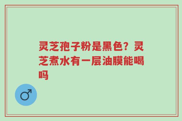 灵芝孢子粉是黑色?灵芝煮水有一层油膜能喝吗-第1张图片-超越 灵芝孢子粉是黑色?灵芝煮水有一层油膜能喝吗-第1张图片-超越