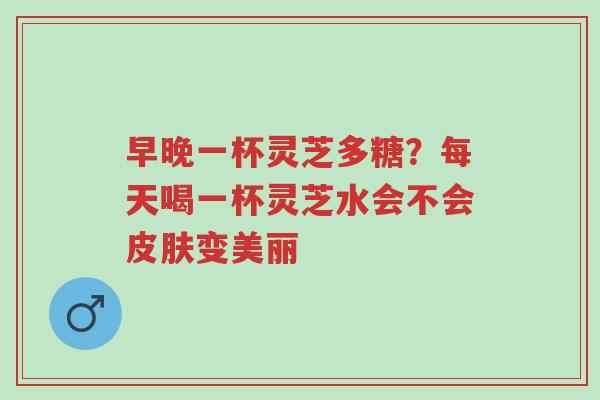 早晚一杯灵芝多糖?每天喝一杯灵芝水会不会皮肤变美丽-第1张图片-超越 早晚一杯灵芝多糖?每天喝一杯灵芝水会不会皮肤变美丽-第1张图片-超越
