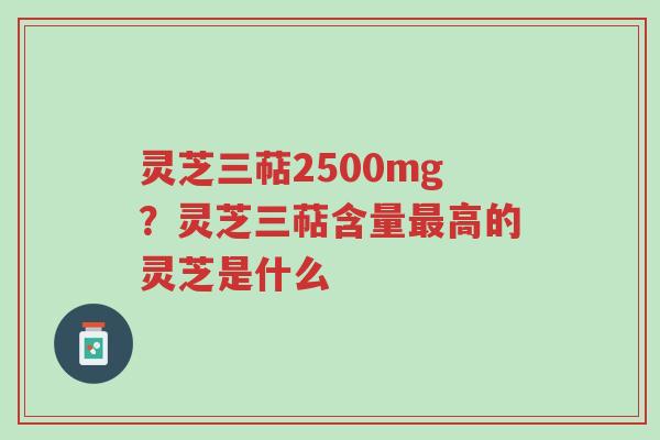 灵芝三萜2500mg?灵芝三萜含量最高的灵芝是什么-第1张图片-超越 灵芝三萜2500mg?灵芝三萜含量最高的灵芝是什么-第1张图片-超越