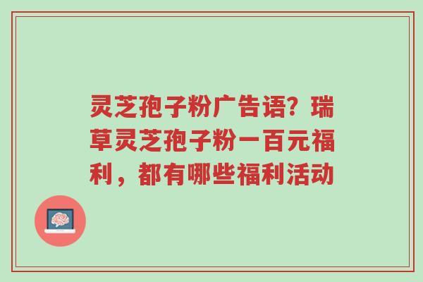灵芝孢子粉广告语?瑞草灵芝孢子粉一百元福利,都有哪些福利活动-第1张图片-超越 灵芝孢子粉广告语?瑞草灵芝孢子粉一百元福利,都有哪些福利活动-第1张图片-超越