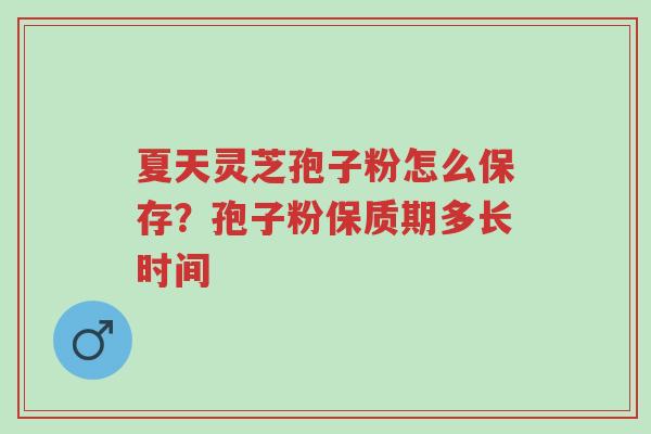 夏天灵芝孢子粉怎么保存？孢子粉保质期多长时间-第1张图片-超越