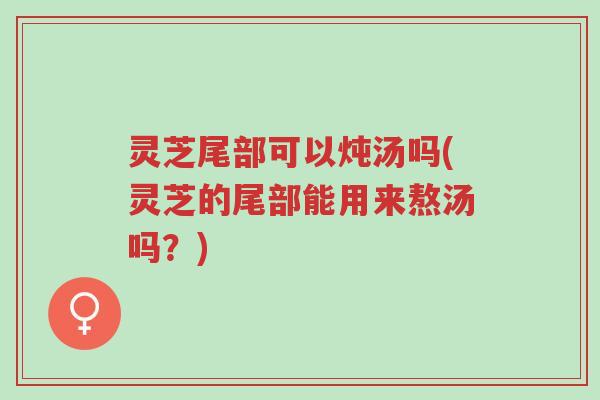 灵芝尾部可以炖汤吗(灵芝的尾部能用来熬汤吗?)-第1张图片-超越 灵芝尾部可以炖汤吗(灵芝的尾部能用来熬汤吗?)-第1张图片-超越