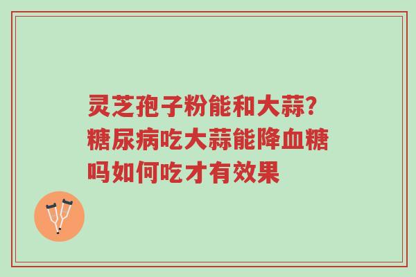 灵芝孢子粉能和大蒜?糖尿病吃大蒜能降血糖吗如何吃才有效果-第1张图片-超越 灵芝孢子粉能和大蒜?糖尿病吃大蒜能降血糖吗如何吃才有效果-第1张图片-超越