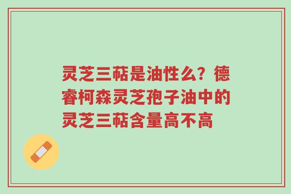 灵芝三萜是油性么？德睿柯森灵芝孢子油中的灵芝三萜含量高不高-第1张图片-超越
