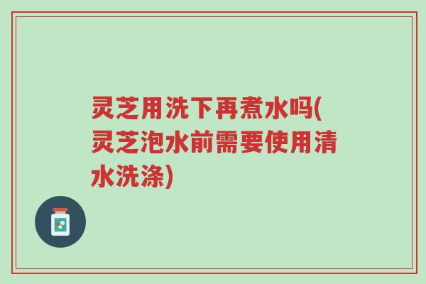 灵芝用洗下再煮水吗(灵芝泡水前需要使用清水洗涤)-第1张图片-超越 灵芝用洗下再煮水吗(灵芝泡水前需要使用清水洗涤)-第1张图片-超越