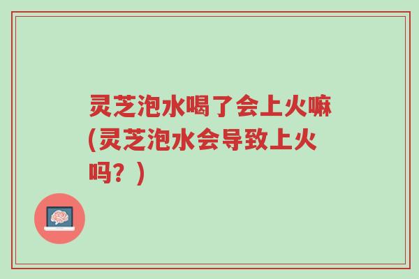 灵芝泡水喝了会上火嘛(灵芝泡水会导致上火吗?)-第1张图片-超越 灵芝泡水喝了会上火嘛(灵芝泡水会导致上火吗?)-第1张图片-超越