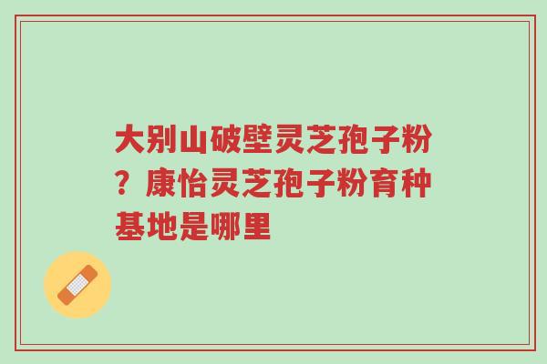 大别山破壁灵芝孢子粉?康怡灵芝孢子粉育种基地是哪里-第1张图片-超越 大别山破壁灵芝孢子粉?康怡灵芝孢子粉育种基地是哪里-第1张图片-超越