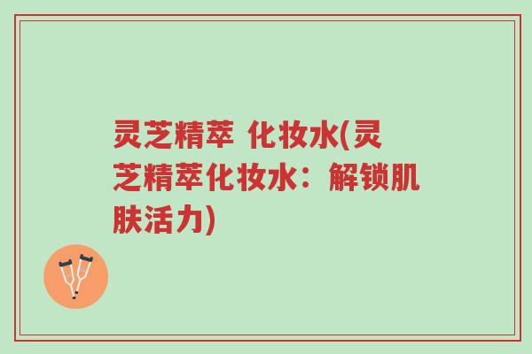 灵芝精萃 化妆水(灵芝精萃化妆水:解锁肌肤活力)-第1张图片-超越 灵芝精萃 化妆水(灵芝精萃化妆水:解锁肌肤活力)-第1张图片-超越