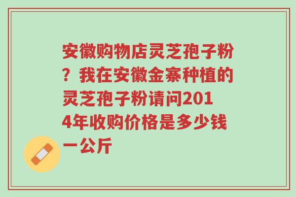 安徽购物店灵芝孢子粉？我在安徽金寨种植的灵芝孢子粉请问2014年收购价格是多少钱一公斤-第1张图片-超越