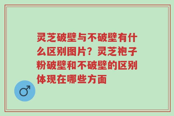 灵芝破壁与不破壁有什么区别图片？灵芝袍子粉破壁和不破壁的区别体现在哪些方面-第1张图片-超越