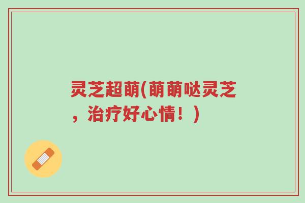 灵芝超萌(萌萌哒灵芝,治疗好心情!)-第1张图片-超越 灵芝超萌(萌萌哒灵芝,治疗好心情!)-第1张图片-超越