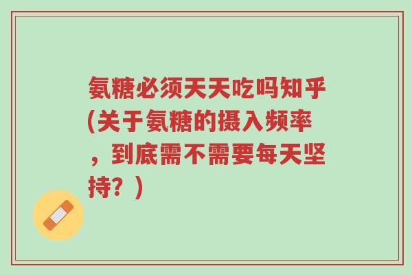 氨糖必须天天吃吗知乎(关于氨糖的摄入频率,到底需不需要每天坚持?)-第1张图片-超越 氨糖必须天天吃吗知乎(关于氨糖的摄入频率,到底需不需要每天坚持?)-第1张图片-超越