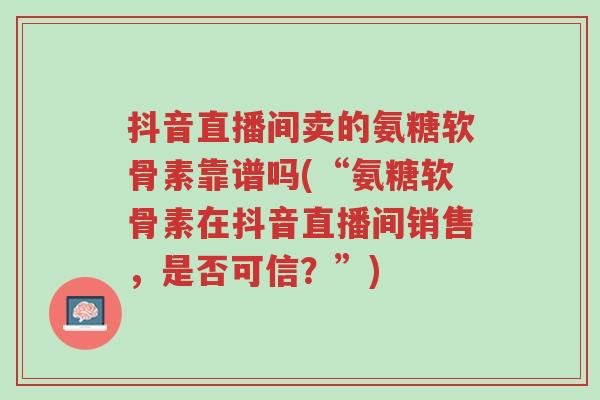 抖音直播间卖的氨糖软骨素靠谱吗(“氨糖软骨素在抖音直播间销售,是否可信?”)-第1张图片-超越 抖音直播间卖的氨糖软骨素靠谱吗(“氨糖软骨素在抖音直播间销售,是否可信?”)-第1张图片-超越