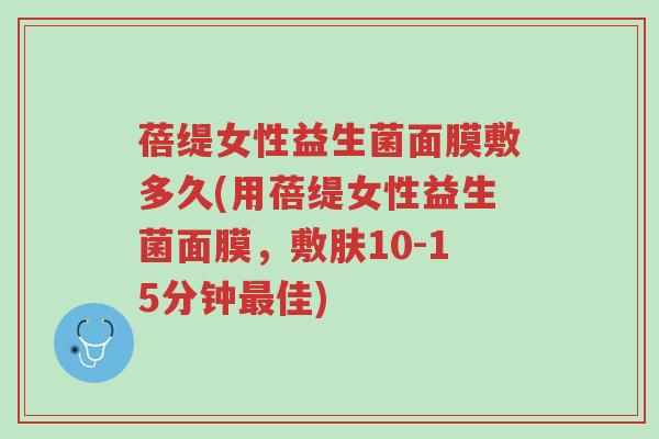 蓓缇女性益生菌面膜敷多久(用蓓缇女性益生菌面膜,敷肤10-15分钟最佳)-第1张图片-超越 蓓缇女性益生菌面膜敷多久(用蓓缇女性益生菌面膜,敷肤10-15分钟最佳)-第1张图片-超越