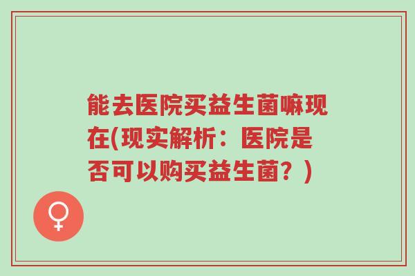 能去医院买益生菌嘛现在(现实解析:医院是否可以购买益生菌?)-第1张图片-超越 能去医院买益生菌嘛现在(现实解析:医院是否可以购买益生菌?)-第1张图片-超越