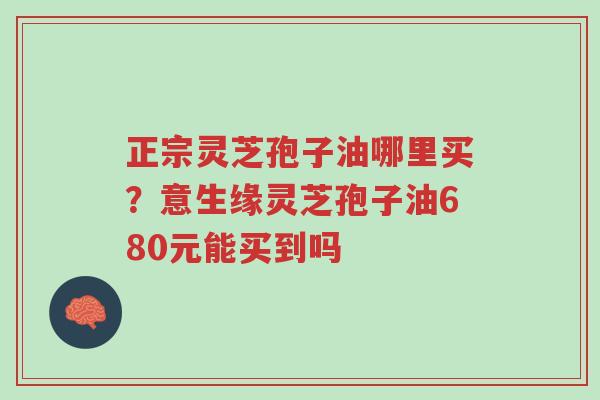 正宗灵芝孢子油哪里买？意生缘灵芝孢子油680元能买到吗-第1张图片-超越