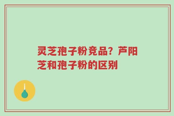 灵芝孢子粉竞品?芦阳芝和孢子粉的区别-第1张图片-超越 灵芝孢子粉竞品?芦阳芝和孢子粉的区别-第1张图片-超越