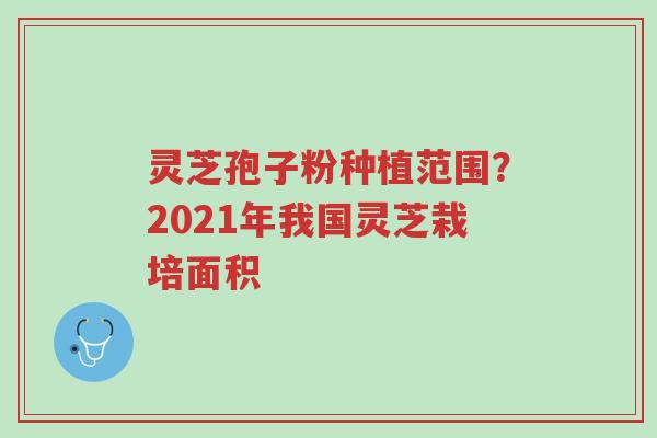 灵芝孢子粉种植范围?2021年我国灵芝栽培面积-第1张图片-超越 灵芝孢子粉种植范围?2021年我国灵芝栽培面积-第1张图片-超越