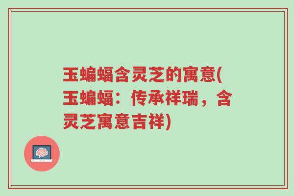 玉蝙蝠含灵芝的寓意(玉蝙蝠：传承祥瑞，含灵芝寓意吉祥)-第1张图片-超越