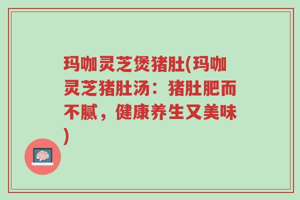 玛咖灵芝煲猪肚(玛咖灵芝猪肚汤:猪肚肥而不腻,健康养生又美味)-第1张图片-超越 玛咖灵芝煲猪肚(玛咖灵芝猪肚汤:猪肚肥而不腻,健康养生又美味)-第1张图片-超越