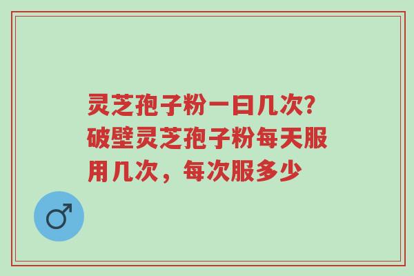 灵芝孢子粉一曰几次？破壁灵芝孢子粉每天服用几次，每次服多少-第1张图片-超越