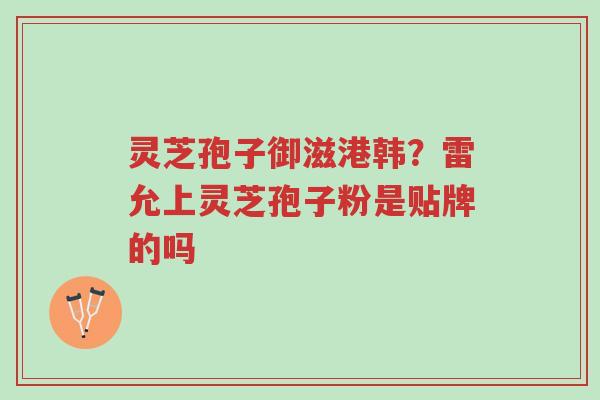 灵芝孢子御滋港韩?雷允上灵芝孢子粉是贴牌的吗-第1张图片-超越 灵芝孢子御滋港韩?雷允上灵芝孢子粉是贴牌的吗-第1张图片-超越