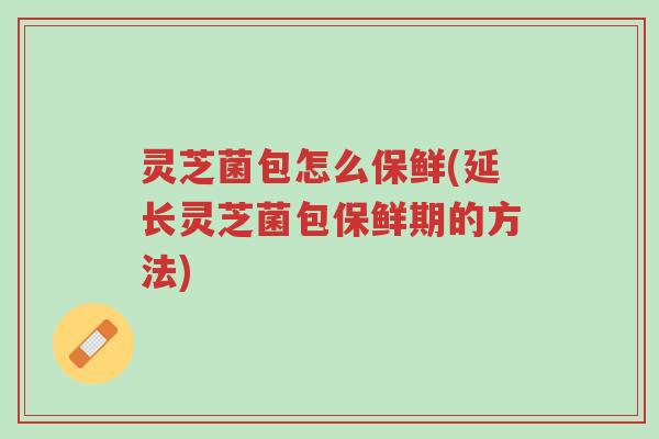 灵芝菌包怎么保鲜(延长灵芝菌包保鲜期的方法)-第1张图片-超越 灵芝菌包怎么保鲜(延长灵芝菌包保鲜期的方法)-第1张图片-超越