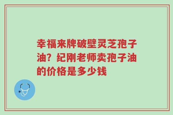 幸福来牌破壁灵芝孢子油?纪刚老师卖孢子油的价格是多少钱-第1张图片-超越 幸福来牌破壁灵芝孢子油?纪刚老师卖孢子油的价格是多少钱-第1张图片-超越