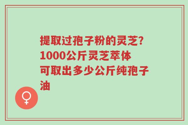 提取过孢子粉的灵芝?1000公斤灵芝萃体可取出多少公斤纯孢子油-第1张图片-超越 提取过孢子粉的灵芝?1000公斤灵芝萃体可取出多少公斤纯孢子油-第1张图片-超越