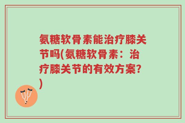 氨糖软骨素能治疗膝关节吗(氨糖软骨素:治疗膝关节的有效方案?)-第1张图片-超越 氨糖软骨素能治疗膝关节吗(氨糖软骨素:治疗膝关节的有效方案?)-第1张图片-超越