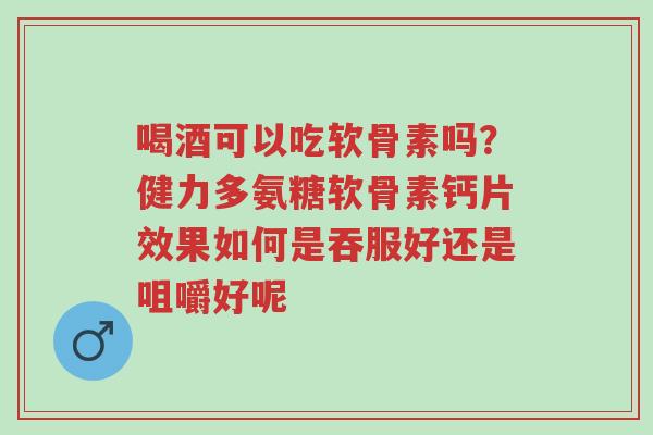 喝酒可以吃软骨素吗?健力多氨糖软骨素钙片效果如何是吞服好还是咀嚼好呢-第1张图片-超越 喝酒可以吃软骨素吗?健力多氨糖软骨素钙片效果如何是吞服好还是咀嚼好呢-第1张图片-超越