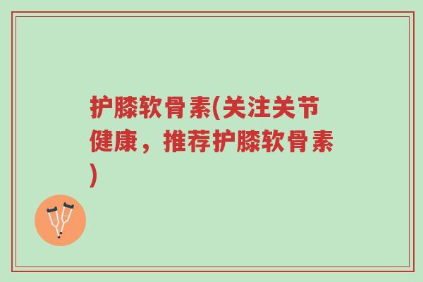 护膝软骨素(关注关节健康,推荐护膝软骨素)-第1张图片-超越 护膝软骨素(关注关节健康,推荐护膝软骨素)-第1张图片-超越