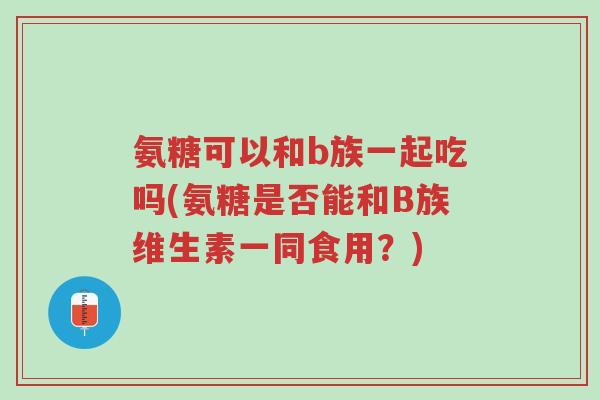 氨糖可以和b族一起吃吗(氨糖是否能和B族维生素一同食用?)-第1张图片-超越 氨糖可以和b族一起吃吗(氨糖是否能和B族维生素一同食用?)-第1张图片-超越
