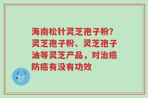 海南松针灵芝孢子粉?灵芝孢子粉、灵芝孢子油等灵芝产品,对治癌防癌有没有功效-第1张图片-超越 海南松针灵芝孢子粉?灵芝孢子粉、灵芝孢子油等灵芝产品,对治癌防癌有没有功效-第1张图片-超越