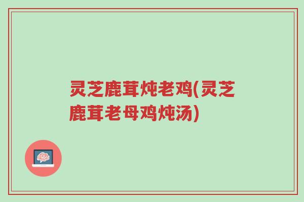 灵芝鹿茸炖老鸡(灵芝鹿茸老母鸡炖汤)-第1张图片-超越