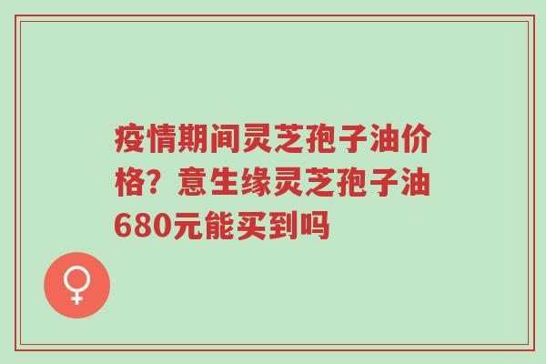 疫情期间灵芝孢子油价格?意生缘灵芝孢子油680元能买到吗-第1张图片-超越 疫情期间灵芝孢子油价格?意生缘灵芝孢子油680元能买到吗-第1张图片-超越