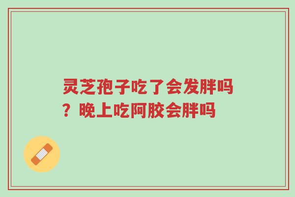 灵芝孢子吃了会发胖吗?晚上吃阿胶会胖吗-第1张图片-超越 灵芝孢子吃了会发胖吗?晚上吃阿胶会胖吗-第1张图片-超越