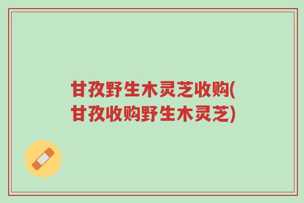甘孜野生木灵芝收购(甘孜收购野生木灵芝)-第1张图片-超越